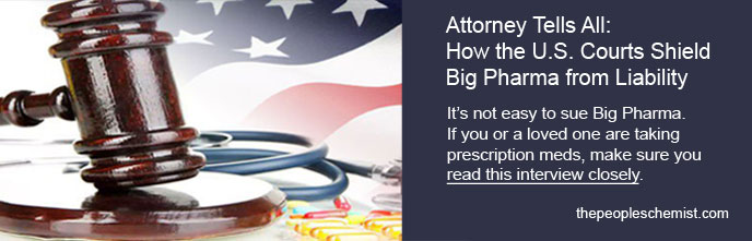 Attorney Tells All: How the US Courts Shield Big Pharnma from Liability.  It's not easy to sue Big Pharma. If you or a loved one are taking prescription meds, make sure you read this interview closely.